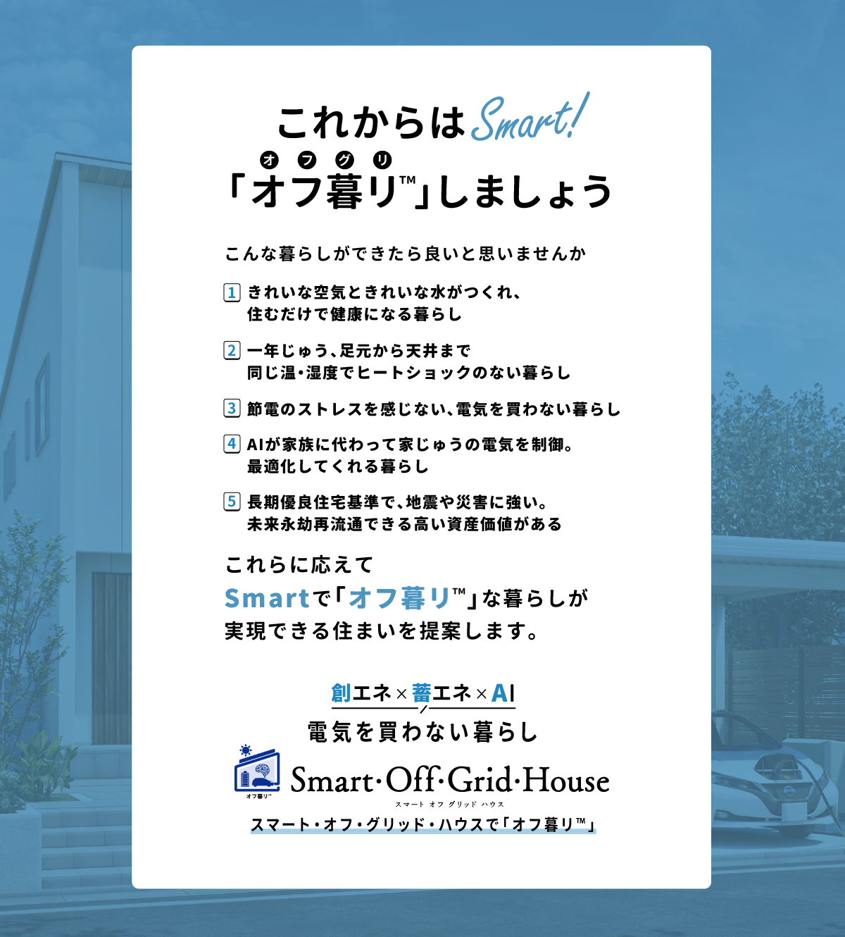 「これからはSmart！こんな暮らしができたら良いと思いませんか？1.きれいな空気ときれいな水がつくれ、住むだけで健康になる暮らし2.一年じゅう、足元から天井まで同じ温・湿度でヒートショックのない暮らし3.節電のストレスを感じない、電気を買わない暮らし4.AIが家族に代わって家じゅうの電気を制御。最適化してくれる暮らし5.長期優良住宅基準で、地震や災害に強い。未来永劫再流通できる高い資産価値がある「創エネ＆蓄エネ 電気を買わない暮らし」スマート・オフ・グリッド・ハウスで「オフ暮リ™️」
      