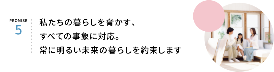 PROMISE5.私たちの暮らしを脅かす、すべての事象に対応。常に明るい未来の暮らしを約束します